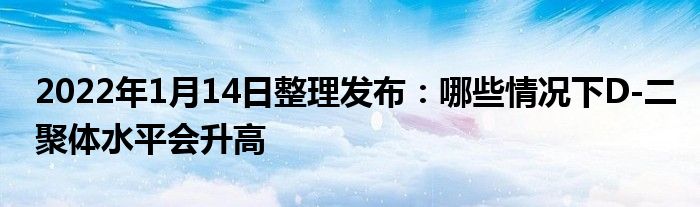 2022年1月14日整理發(fā)布：哪些情況下D-二聚體水平會升高