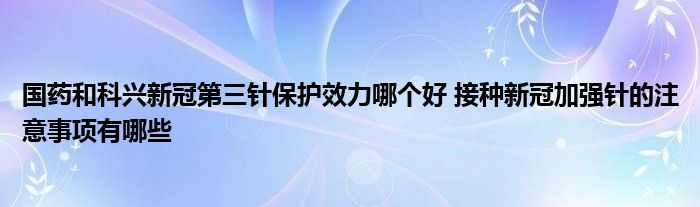 國藥和科興新冠第三針保護(hù)效力哪個(gè)好 接種新冠加強(qiáng)針的注意事項(xiàng)有哪些