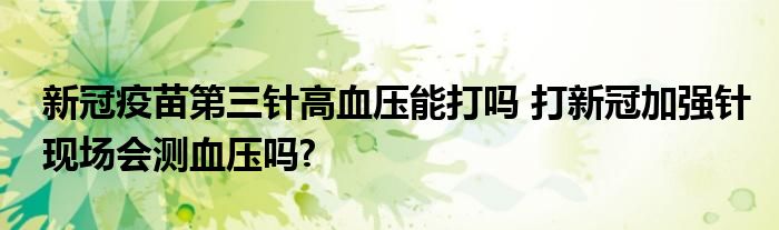 新冠疫苗第三針高血壓能打嗎 打新冠加強(qiáng)針現(xiàn)場會測血壓嗎?