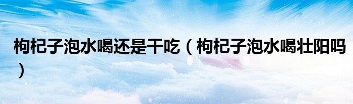 枸杞子泡水喝還是干吃（枸杞子泡水喝壯陽(yáng)嗎）