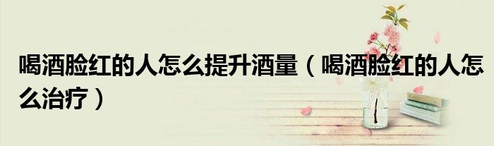 喝酒臉紅的人怎么提升酒量（喝酒臉紅的人怎么治療）