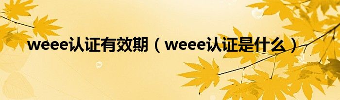 weee認證有效期（weee認證是什么）