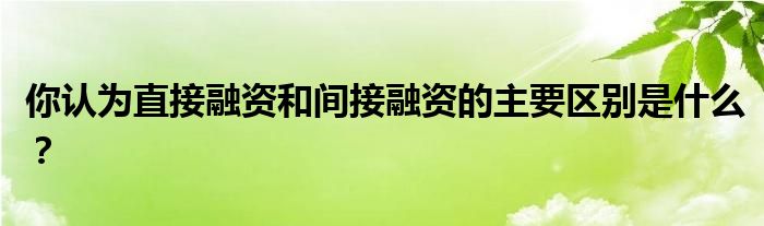 你認(rèn)為直接融資和間接融資的主要區(qū)別是什么？