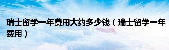 瑞士留學(xué)一年費(fèi)用大約多少錢(qián)（瑞士留學(xué)一年費(fèi)用）