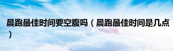 晨跑最佳時間要空腹嗎（晨跑最佳時間是幾點）