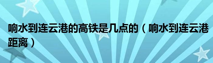 響水到連云港的高鐵是幾點(diǎn)的（響水到連云港距離）