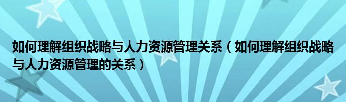 如何理解組織戰(zhàn)略與人力資源管理關系（如何理解組織戰(zhàn)略與人力資源管理的關系）