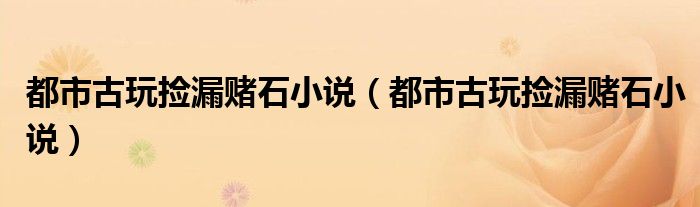 都市古玩撿漏賭石小說(都市古玩撿漏賭石小說)
