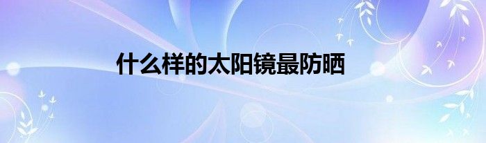 什么樣的太陽(yáng)鏡最防曬