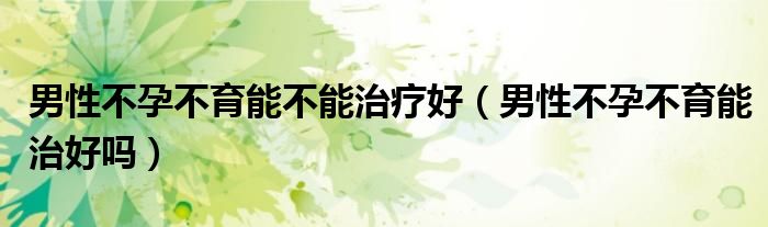 男性不孕不育能不能治療好（男性不孕不育能治好嗎）