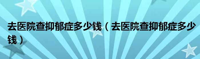 去醫(yī)院查抑郁癥多少錢(qián)（去醫(yī)院查抑郁癥多少錢(qián)）
