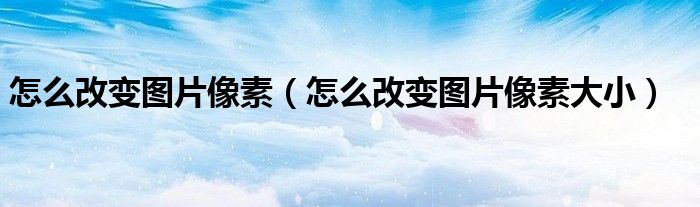 怎么改變圖片像素（怎么改變圖片像素大小）