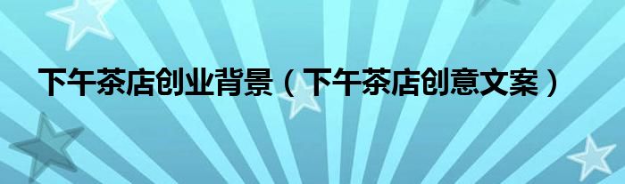 下午茶店創(chuàng)業(yè)背景(下午茶店創(chuàng)意文案)