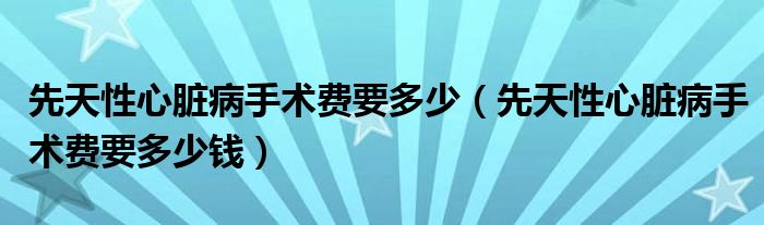 先天性心臟病手術(shù)費(fèi)要多少（先天性心臟病手術(shù)費(fèi)要多少錢(qián)）