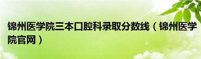 錦州醫(yī)學(xué)院三本口腔科錄取分?jǐn)?shù)線（錦州醫(yī)學(xué)院官網(wǎng)）