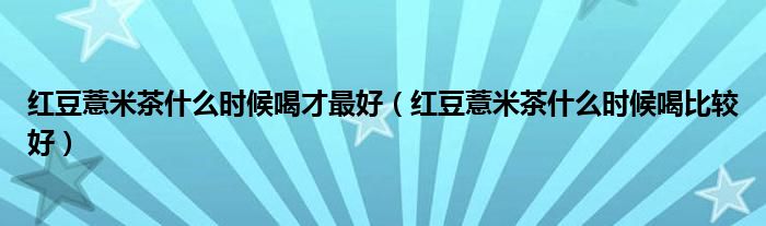 紅豆薏米茶什么時(shí)候喝才最好（紅豆薏米茶什么時(shí)候喝比較好）