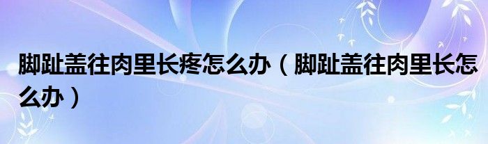 腳趾蓋往肉里長疼怎么辦（腳趾蓋往肉里長怎么辦）