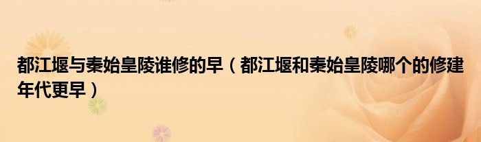 都江堰與秦始皇陵誰修的早（都江堰和秦始皇陵哪個的修建年代更早）