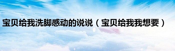寶貝給我洗腳感動的說說（寶貝給我我想要）