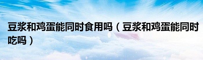 豆?jié){和雞蛋能同時(shí)食用嗎（豆?jié){和雞蛋能同時(shí)吃嗎）