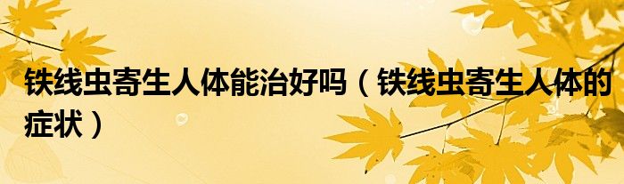 鐵線蟲寄生人體能治好嗎(鐵線蟲寄生人體的癥狀)
