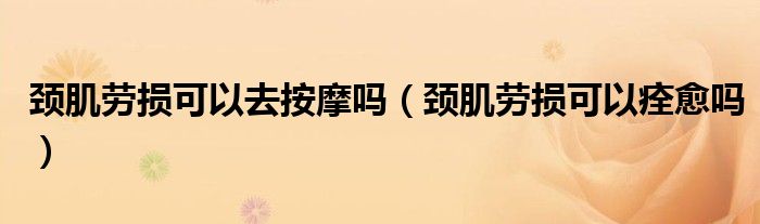 頸肌勞損可以去按摩嗎（頸肌勞損可以痊愈嗎）