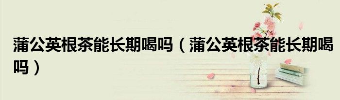 蒲公英根茶能長期喝嗎(蒲公英根茶能長期喝嗎)