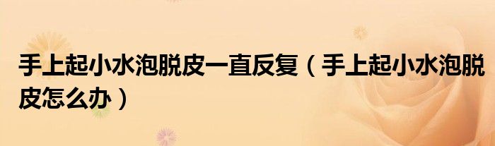 手上起小水泡脫皮一直反復（手上起小水泡脫皮怎么辦）