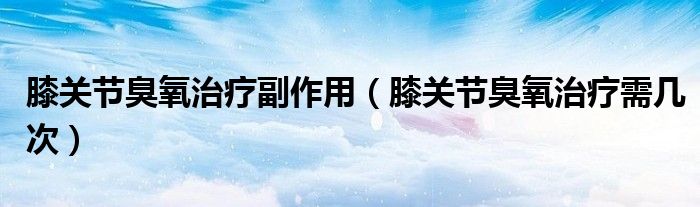膝關(guān)節(jié)臭氧治療副作用（膝關(guān)節(jié)臭氧治療需幾次）