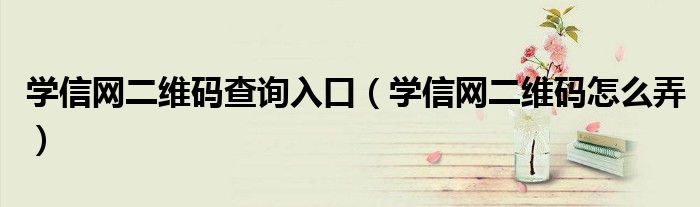 學信網(wǎng)二維碼查詢?nèi)肟冢▽W信網(wǎng)二維碼怎么弄）