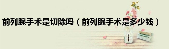 前列腺手術(shù)是切除嗎（前列腺手術(shù)是多少錢）
