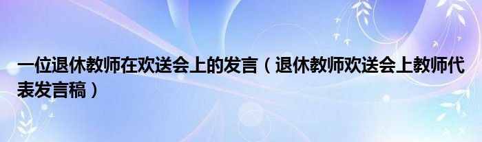 一位退休教師在歡送會上的發(fā)言（退休教師歡送會上教師代表發(fā)言稿）