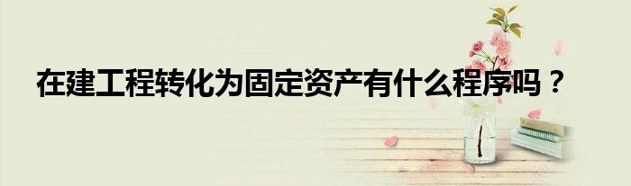 在建工程轉(zhuǎn)化為固定資產(chǎn)有什么程序嗎？