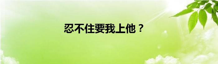 忍不住要我上他？