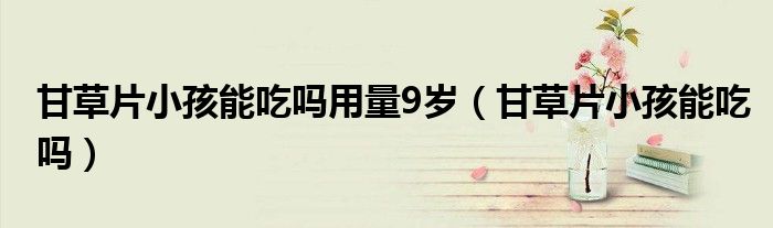 甘草片小孩能吃嗎用量9歲（甘草片小孩能吃嗎）