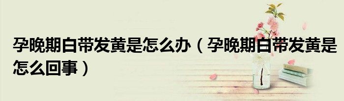 孕晚期白帶發(fā)黃是怎么辦（孕晚期白帶發(fā)黃是怎么回事）