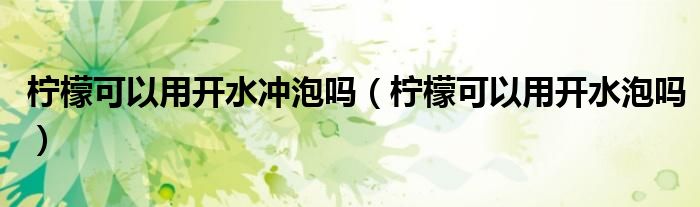 檸檬可以用開水沖泡嗎（檸檬可以用開水泡嗎）