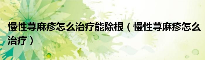 慢性蕁麻疹怎么治療能除根（慢性蕁麻疹怎么治療）