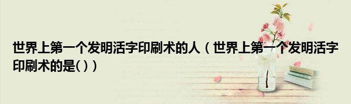 世界上第一個發(fā)明活字印刷術(shù)的人（世界上第一個發(fā)明活字印刷術(shù)的是( )）