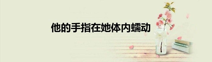 他的手指在她體內(nèi)蠕動(dòng)