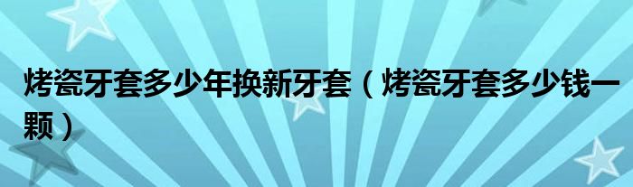 烤瓷牙套多少年換新牙套（烤瓷牙套多少錢(qián)一顆）