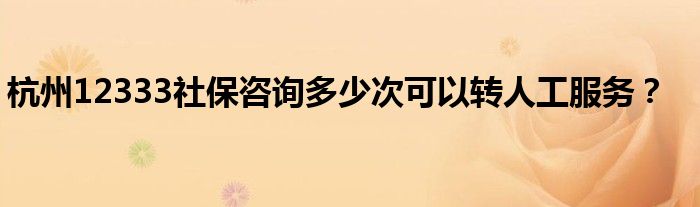 杭州12333社保咨詢多少次可以轉(zhuǎn)人工服務(wù)？
