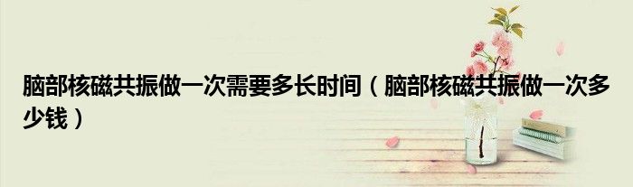 腦部核磁共振做一次需要多長時間（腦部核磁共振做一次多少錢）