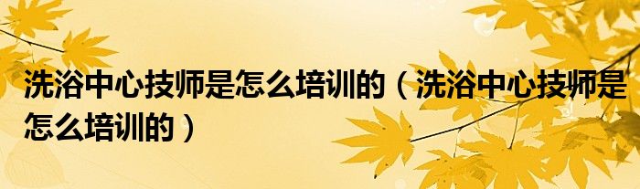 洗浴中心技師是怎么培訓(xùn)的（洗浴中心技師是怎么培訓(xùn)的）