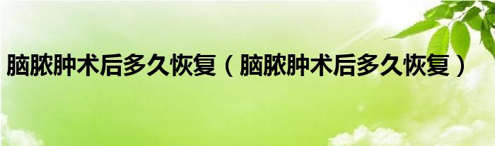 腦膿腫術(shù)后多久恢復(fù)（腦膿腫術(shù)后多久恢復(fù)）