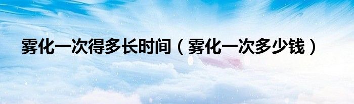 霧化一次得多長時(shí)間（霧化一次多少錢）