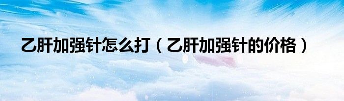 乙肝加強針怎么打（乙肝加強針的價格）