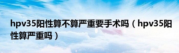hpv35陽性算不算嚴重要手術(shù)嗎（hpv35陽性算嚴重嗎）