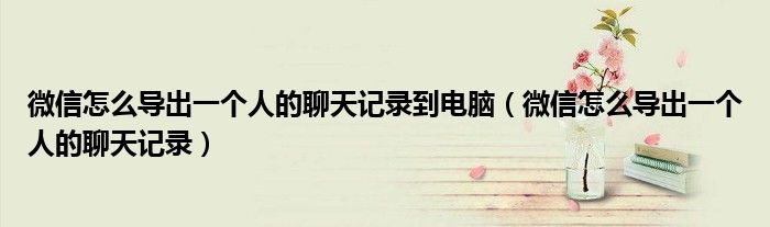 微信怎么導(dǎo)出一個人的聊天記錄到電腦(微信怎么導(dǎo)出一個人的聊天記錄)