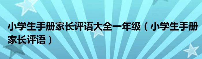 小學(xué)生手冊(cè)家長評(píng)語大全一年級(jí)(小學(xué)生手冊(cè)家長評(píng)語)
